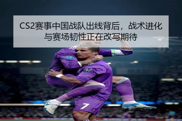 CS2赛事中国战队出线背后，战术进化与赛场韧性正在改写期待